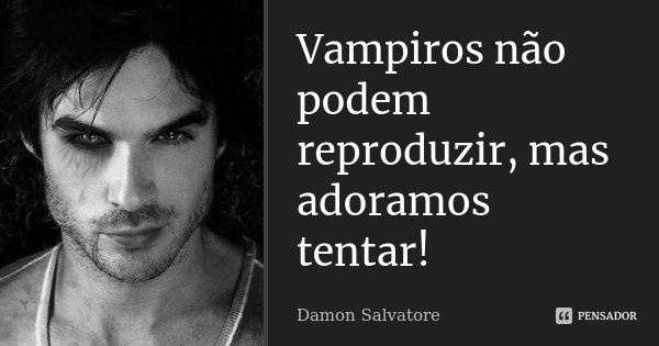 Vampiros não podem reproduzir, mas adoramos tentar!... Frase de Damon Salvatore.