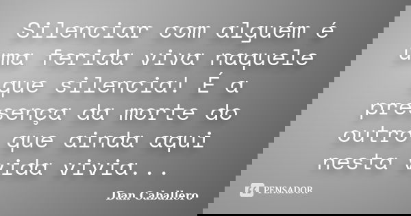 Silenciar com alguém é uma ferida viva naquele que silencia! É a presença da morte do outro que ainda aqui nesta vida vivia...... Frase de Dan Caballero.