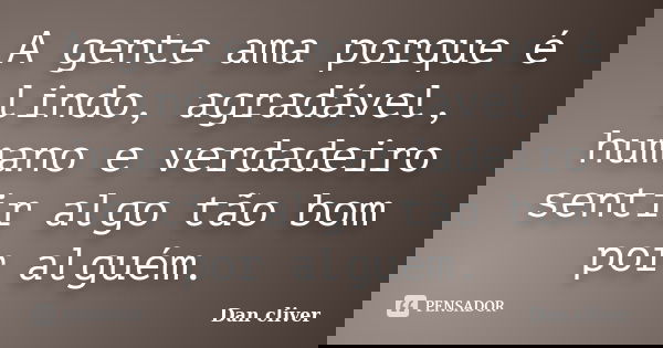 A gente ama porque é lindo, agradável, humano e verdadeiro sentir algo tão bom por alguém.... Frase de Dan cliver.