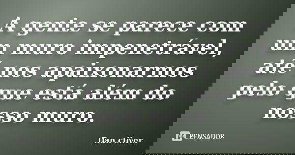 A gente se parece com um muro impenetrável, até nos apaixonarmos pelo que está além do nosso muro.... Frase de Dan cliver.