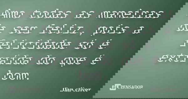 Amo todas as maneiras de ser feliz, pois a felicidade só é extraída do que é bom.... Frase de Dan cliver.