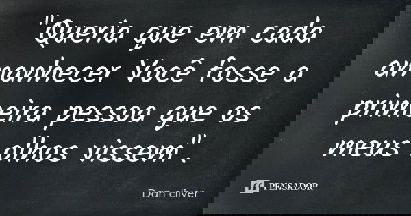 "Queria que em cada amanhecer Você fosse a primeira pessoa que os meus olhos vissem".... Frase de Dan cliver.