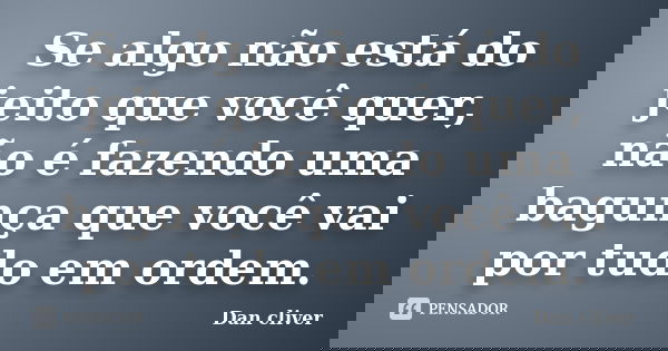 Se algo não está do jeito que você quer, não é fazendo uma bagunça que você vai por tudo em ordem.... Frase de Dan cliver.