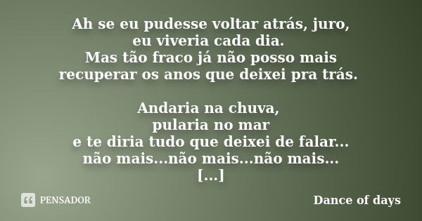 Ah se eu pudesse voltar atrás, juro, eu viveria cada dia. Mas tão fraco já não posso mais recuperar os anos que deixei pra trás. Andaria na chuva, pularia no ma... Frase de Dance of days.