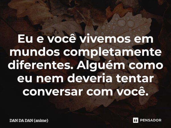 ⁠Eu e você vivemos em mundos completamente diferentes. Alguém como eu nem deveria tentar conversar com você.... Frase de DAN DA DAN (anime).