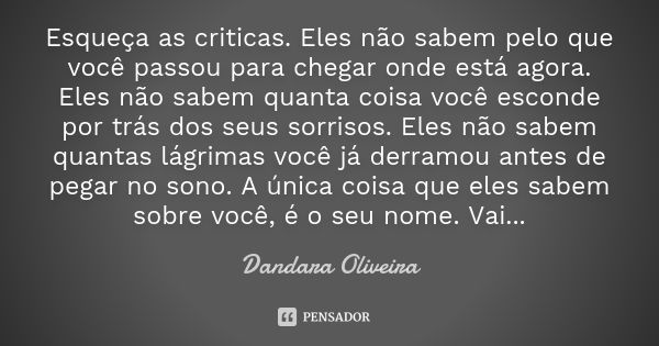 Esqueça as criticas. Eles não sabem pelo que você passou para chegar onde está agora. Eles não sabem quanta coisa você esconde por trás dos seus sorrisos. Eles ... Frase de Dandara Oliveira.