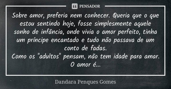 Sobre amor, preferia nem conhecer. Queria que o que estou sentindo hoje, fosse simplesmente aquele sonho de infância, onde vivia o amor perfeito, tinha um prínc... Frase de Dandara Penques Gomes.