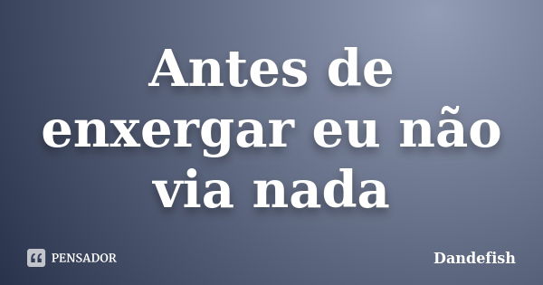 Antes de enxergar eu não via nada... Frase de Dandefish.