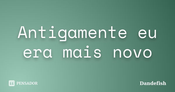 Antigamente eu era mais novo... Frase de Dandefish.