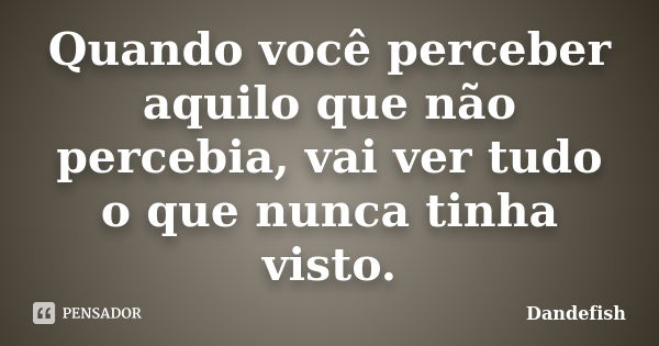 Quando você perceber aquilo que não percebia, vai ver tudo o que nunca tinha visto.... Frase de Dandefish.