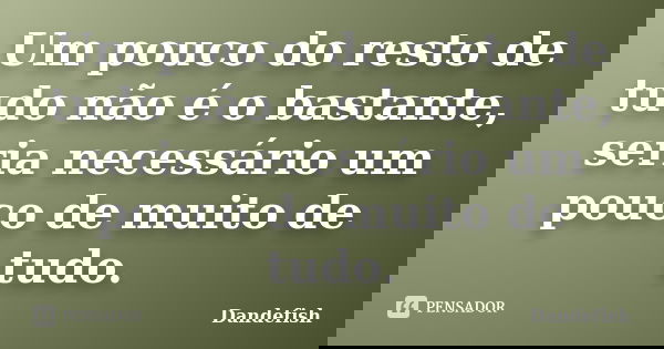 Um pouco do resto de tudo não é o bastante, seria necessário um pouco de muito de tudo.... Frase de Dandefish.
