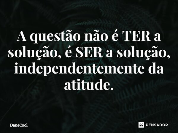 A questão não é TER a solução, é SER a solução, independentemente da atitude.... Frase de DaneCool.
