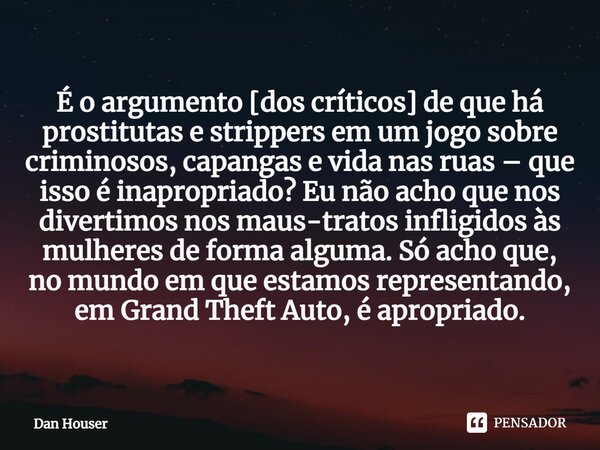 É o argumento [dos críticos] de que há prostitutas e strippers em um jogo sobre criminosos, capangas e vida nas ruas – que isso é inapropriado? Eu não acho que ... Frase de Dan Houser.