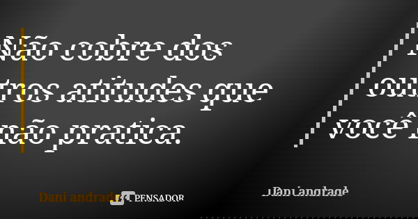 Não cobre dos outros atitudes que você não pratica.... Frase de Dani Andrade.