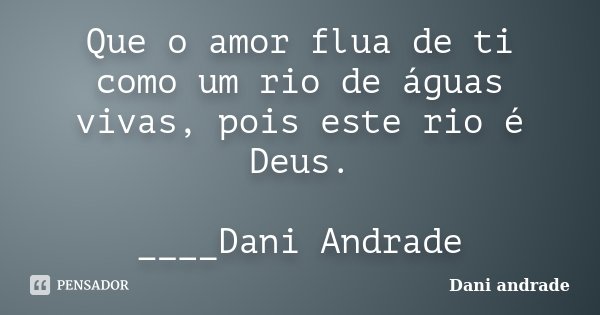 Que o amor flua de ti como um rio de águas vivas, pois este rio é Deus. ____Dani Andrade﻿... Frase de Dani Andrade.