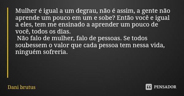 Mulher é igual a um degrau, não é assim, a gente não aprende um pouco em um e sobe? Então você e igual a eles, tem me ensinado a aprender um pouco de você, todo... Frase de Dani brutus.