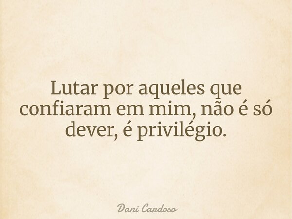 Lutar por aqueles que confiaram em mim, não é só dever, é privilégio.... Frase de Dani Cardoso.