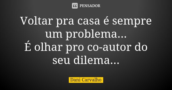 Voltar pra casa é sempre um problema... É olhar pro co-autor do seu dilema...... Frase de Dani Carvalho.