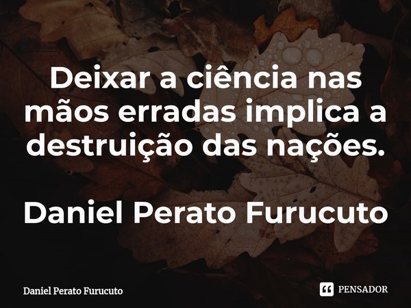 Deixar a ciência nas mãos erradas ⁠implica a destruição das nações.
Daniel Perato Furucuto... Frase de Dani.