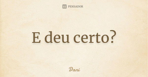 E deu certo?... Frase de Dani.