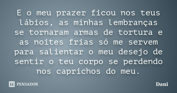 E o meu prazer ficou nos teus lábios, as minhas lembranças se tornaram armas de tortura e as noites frias só me servem para salientar o meu desejo de sentir o t... Frase de Dani.