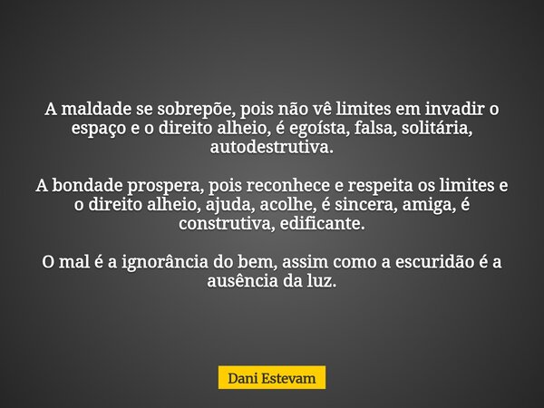 ⁠A maldade se sobrepõe, pois não vê limites em invadir o espaço e o direito alheio, é egoísta, falsa, solitária, autodestrutiva. A bondade prospera, pois reconh... Frase de Dani Estevam.