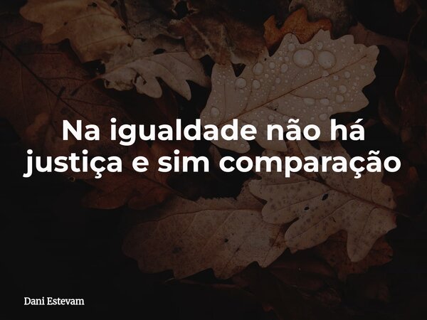 Na igualdade não há justiça e sim comparação... Frase de Dani Estevam.