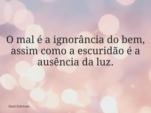O mal é a ignorância do bem, assim como a escuridão é a ausência da luz.... Frase de Dani Estevam.