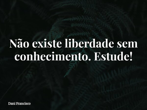 Não existe liberdade sem conhecimento. Estude!... Frase de Dani Francisco.