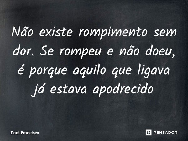 Não existe rompimento sem dor. Se rompeu e não doeu, é porque aquilo que ligava já estava apodrecido... Frase de Dani Francisco.