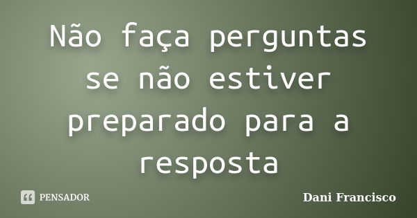 Não faça perguntas se não estiver preparado para a resposta... Frase de Dani Francisco.