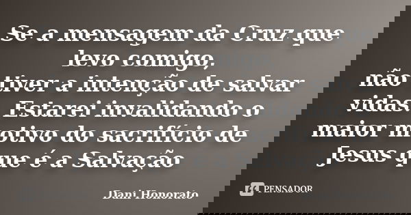 Se a mensagem da Cruz que levo comigo, não tiver a intenção de salvar vidas. Estarei invalidando o maior motivo do sacrifício de Jesus que é a Salvação... Frase de Dani Honorato.