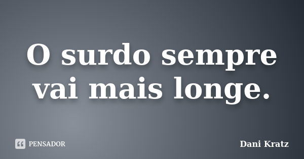 O surdo sempre vai mais longe.... Frase de Dani Kratz.