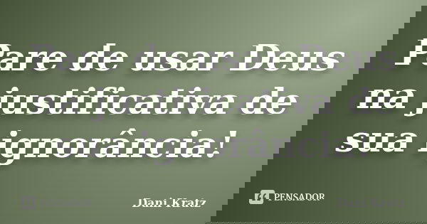 Pare de usar Deus na justificativa de sua ignorância!... Frase de Dani Kratz.