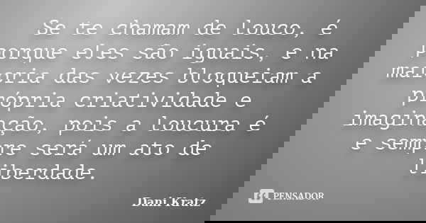 Se te chamam de louco, é porque eles são iguais, e na maioria das vezes bloqueiam a própria criatividade e imaginação, pois a loucura é e sempre será um ato de ... Frase de Dani Kratz.
