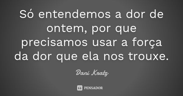 Só entendemos a dor de ontem, por que precisamos usar a força da dor que ela nos trouxe.... Frase de Dani Kratz.