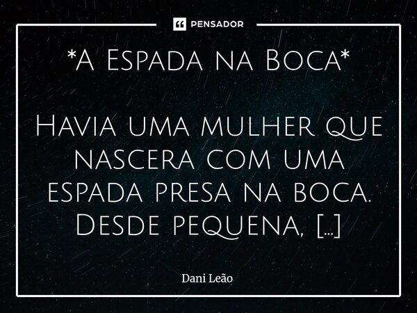 *A Espada na Boca* Havia uma mulher que nascera com uma espada presa na boca. Desde pequena, toda vez que falava, cortava. Era o que aprendera: quem fala mais ... Frase de Dani Leão.