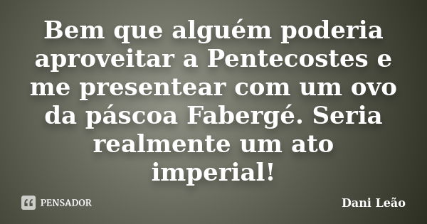 Bem que alguém poderia aproveitar a Pentecostes e me presentear com um ovo da páscoa Fabergé. Seria realmente um ato imperial!... Frase de Dani Leão.