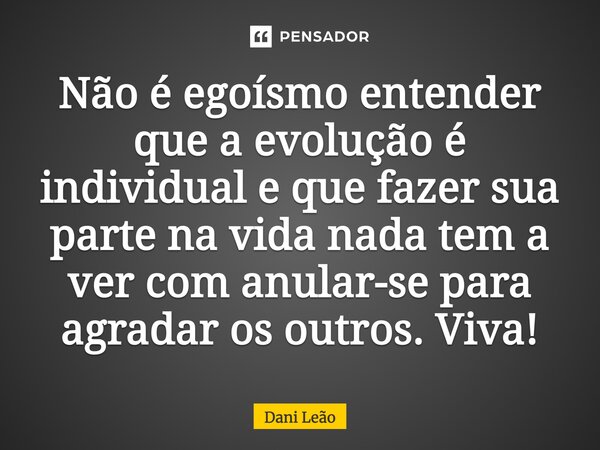 Não é egoísmo entender que a evolução é individual e que fazer sua parte na vida nada tem a ver com anular-se para agradar os outros. Viva!... Frase de Dani Leão.