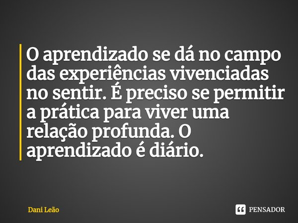 ⁠O aprendizado se dá no campo das experiências vivenciadas no sentir. É preciso se permitir a prática para viver uma relação profunda. O aprendizado é diário.... Frase de Dani Leão.