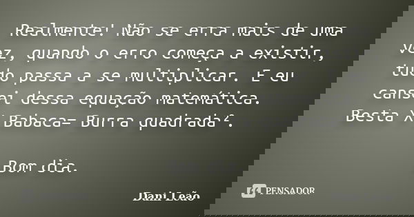 Realmente! Não se erra mais de uma vez, quando o erro começa a existir, tudo passa a se multiplicar. E eu cansei dessa equação matemática. Besta X Babaca= Burra... Frase de Dani Leão.