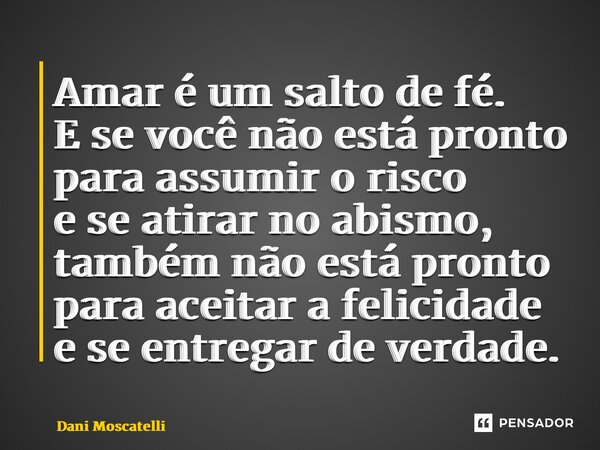 ⁠Amar é um salto de fé. E se você não está pronto para assumir o risco e se atirar no abismo, também não está pronto para aceitar a felicidade e se entregar de ... Frase de Dani Moscatelli.