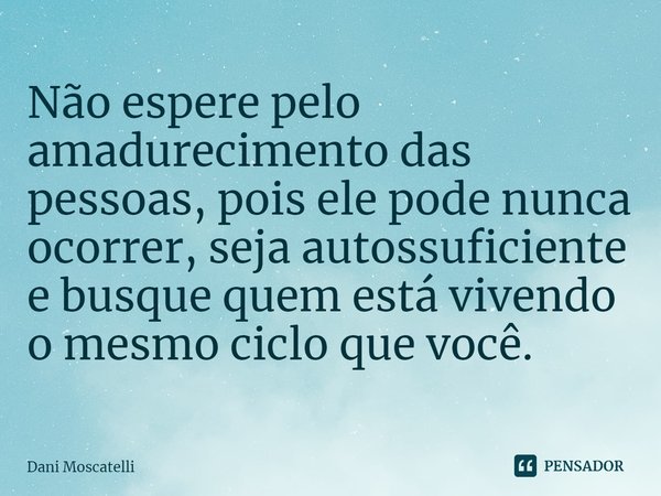 ⁠Não espere pelo amadurecimento das pessoas, pois ele pode nunca ocorrer, seja autossuficiente e busque quem está vivendo o mesmo ciclo que você.... Frase de Dani Moscatelli.