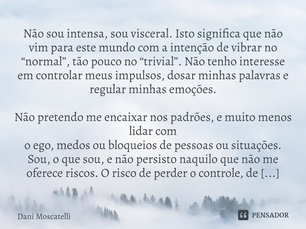 Não sou intensa, sou visceral. Isto significa que não vim para este mundo com a intenção de vibrar no “normal”, tão pouco no “trivial”. Não tenho interesse em c... Frase de Dani Moscatelli.