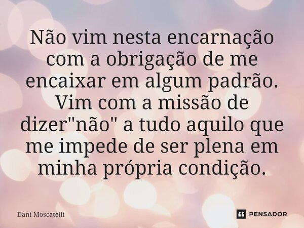 ⁠Não vim nesta encarnação com a obrigação de me encaixar em algum padrão. Vim com a missão de dizer "não" a tudo aquilo que me impede de ser plena em ... Frase de Dani Moscatelli.