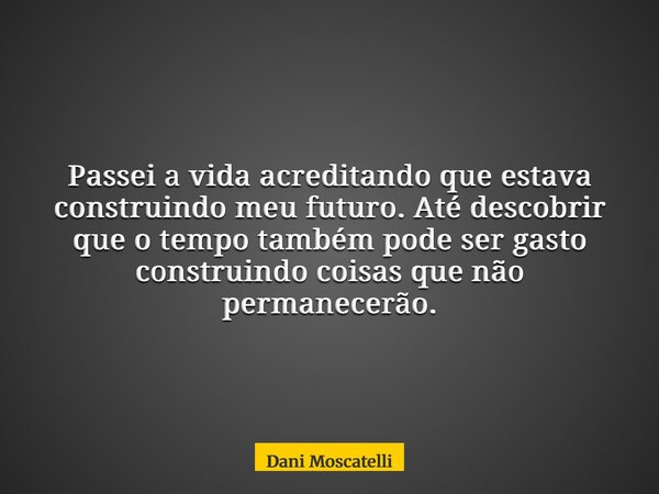 Passei a vida acreditando que estava construindo meu futuro. Até descobrir que o tempo também pode ser gasto construindo coisas que não permanecerão.... Frase de Dani Moscatelli.