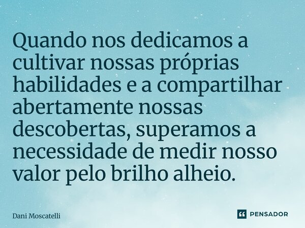 ⁠Quando nos dedicamos a cultivar nossas próprias habilidades e a compartilhar abertamente nossas descobertas, superamos a necessidade de medir nosso valor pelo ... Frase de Dani Moscatelli.