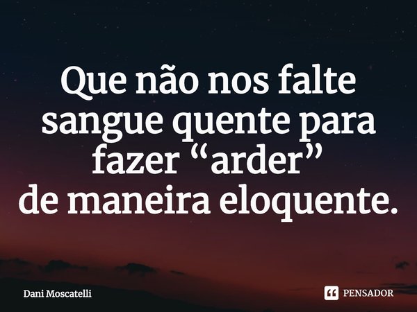 ⁠Que não nos falte sangue quente para fazer “arder”
de maneira eloquente.... Frase de Dani Moscatelli.