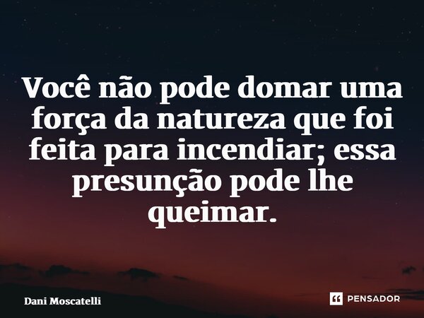 ⁠Você não pode domar uma força da natureza quefoi feita para incendiar; essa presunção pode lhe queimar.... Frase de Dani Moscatelli.