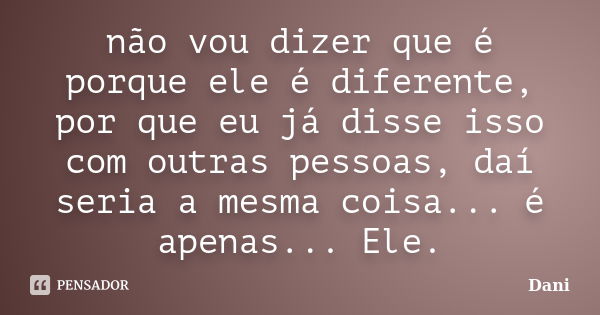 não vou dizer que é porque ele é diferente, por que eu já disse isso com outras pessoas, daí seria a mesma coisa... é apenas... Ele.... Frase de Dani.